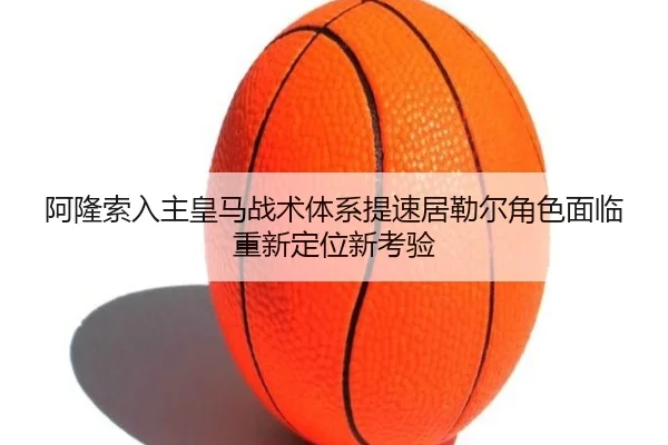 阿隆索入主皇马战术体系提速居勒尔角色面临重新定位新考验